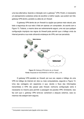 17


uma boa alternativa, fazendo a interação com o gateway 7 VPN. Porém, é necessário
um planejamento cuidadoso antes de escolher a melhor opção, que podem ser três:
gateway VPN dentro, paralelo ou atrás de um firewall.

          O gateway VPN dentro de um firewall é a opção que parece mais natural, pois
toda a segurança de sua rede é feita em apenas um computador, de acordo com a
Figura 13. Todavia, o mesmo deve ser extremamente seguro, uma vez que qualquer
configuração imprópria nas regras do firewall pode permitir que o tráfego vindo da
Internet penetre a sua rede utilizando endereços de VPN, sem ser percebido.




                            Figura 13: Gateway VPN dentro de um firewall.
                       Fonte: Adaptada de KOLENISKOV e HATCH, 2002, p. 45.



          O gateway VPN paralelo ao firewall, por sua vez, separa o tráfego de uma
VPN do tráfego da Internet em dois ou mais computadores, segundo a Figura 14.
Uma das vantagens em separá-los é que, devido o fluxo das informações
transmitidas à VPN não passar pelo firewall, nenhuma configuração extra é
necessária no mesmo para permitir a passagem de pacotes VPN. Entretanto, isso
faz com que o gateway VPN torne-se vulnerável a ataques externos, caso os
mesmos não estejam bem seguros.




7
    Computador responsável pela ligação entre duas redes.
 