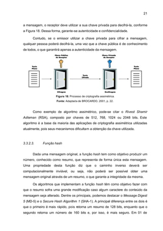21


a mensagem, o receptor deve utilizar a sua chave privada para decifrá-la, conforme
a Figura 18. Dessa forma, garante-se autenticidade e confidencialidade.

       Contudo, se o emissor utilizar a chave privada para cifrar a mensagem,
qualquer pessoa poderá decifrá-la, uma vez que a chave pública é de conhecimento
de todos, o que garantirá apenas a autenticidade da mensagem.




                      Figura 18: Processo de criptografia assimétrica.
                      Fonte: Adaptada de BROCARDO, 2001, p. 22.



       Como exemplo de algoritmo assimétrico, pode-se citar o Rivest Shamir
Adleman (RSA), composto por chaves de 512, 768, 1024 ou 2048 bits. Este
algoritmo é a base da maioria das aplicações de criptografia assimétrica utilizadas
atualmente, pois seus mecanismos dificultam a obtenção da chave utilizada.



3.3.2.3.     Função hash


       Dada uma mensagem original, a função hash tem como objetivo produzir um
número, conhecido como resumo, que representa de forma única esta mensagem.
Uma propriedade desta função diz que o caminho inverso deverá ser
computacionalmente inviável, ou seja, não poderá ser possível obter uma
mensagem original através de um resumo, o que garante a integridade da mesma.

       Os algoritmos que implementam a função hash têm como objetivo fazer com
que o resumo sofra uma grande modificação caso algum caractere do conteúdo da
mensagem seja alterado. Dentre os principais, podemos destacar o Message Digest
5 (MD-5) e o Secure Hash Algorithm 1 (SHA-1). A principal diferença entre os dois é
que o primeiro é mais rápido, pois retorna um resumo de 128 bits, enquanto que o
segundo retorna um número de 160 bits e, por isso, é mais seguro. Em 01 de
 