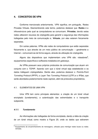 4. CONCEITOS DE VPN


         Conforme mencionado anteriormente, VPN significa, em português, Redes
Privadas Virtuais. Desmembrando este termo, podemos destacar que Redes é a
infra-estrutura pela qual os computadores se comunicam; Privadas, devido estas
redes utilizarem recursos de criptografia para garantir a segurança das informações
trafegadas pelo meio de comunicação e; Virtuais, por elas estarem fisicamente
separadas.

         Em outras palavras, VPNs são redes de computadores que estão separadas
fisicamente e, que através de um meio público de comunicação – geralmente a
Internet – comunicam-se de forma segura, através da utilização de criptografia.

         Alguns dos dispositivos que implementam uma VPN são: roteadores8,
equipamentos específicos e softwares instalados em gateways.

         As VPNs possuem seus próprios protocolos de comunicação que atuam em
conjunto com o TCP/IP , fazendo com que o túnel virtual seja estabelecido e os
dados trafeguem criptografados. Dentre eles, podemos destacar o Point-to-Point
Tunneling Protocol (PPTP), o Layer Two Tunneling Protocol (L2TP) e o IPSec, que
serão abordados posteriormente neste capítulo, além de protocolos proprietários.



4.1.     ELEMENTOS DE UMA VPN


         Uma VPN tem como principais elementos: a criação de um túnel virtual
encriptado (tunelamento), a autenticação das extremidades e o transporte
subjacente.



4.1.1.       Tunelamento


         As informações são trafegadas de forma encriptada, dando a idéia da criação
de um túnel virtual, como mostra a Figura 20, onde os dados que estiverem


8
    Equipamento de encaminhamento de mensagens, utilizado para interligar redes locais ou redes
    remotas.
 