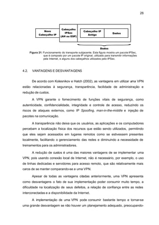 26




       Figura 21: Funcionamento do transporte subjacente. Esta figura mostra um pacote IPSec,
                  que é composto por um pacote IP original, utilizado para transmitir informações
                  pela Internet, e alguns dos cabeçalhos utilizados pelo IPSec.



4.2.     VANTAGENS E DESVANTAGENS


         De acordo com Kolesnikov e Hatch (2002), as vantagens em utilizar uma VPN
estão relacionadas à segurança, transparência, facilidade de administração e
redução de custos.

         A VPN garante o fornecimento de funções vitais de segurança, como
autenticidade, confidencialidade, integridade e controle de acesso, reduzindo os
riscos de ataques externos, como IP Spoofing, man-in-the-middle e injeção de
pacotes na comunicação.

         A transparência não deixa que os usuários, as aplicações e os computadores
percebam a localização física dos recursos que estão sendo utilizados, permitindo
que eles sejam acessados em lugares remotos como se estivessem presentes
localmente, facilitando o gerenciamento das redes e diminuindo a necessidade de
treinamentos para os administradores.

         A redução de custos é uma das maiores vantagens de se implementar uma
VPN, pois usando conexão local de Internet, não é necessário, por exemplo, o uso
de linhas dedicadas e servidores para acesso remoto, que são relativamente mais
caros de se manter comparando-se a uma VPN.

         Apesar de todas as vantagens citadas anteriormente, uma VPN apresenta
como desvantagens o fato de sua implementação poder consumir muito tempo, a
dificuldade na localização de seus defeitos, a relação de confiança entre as redes
interconectadas e a disponibilidade da Internet.

         A implementação de uma VPN pode consumir bastante tempo e tornar-se
uma grande desvantagem se não houver um planejamento adequado, preocupando-
 