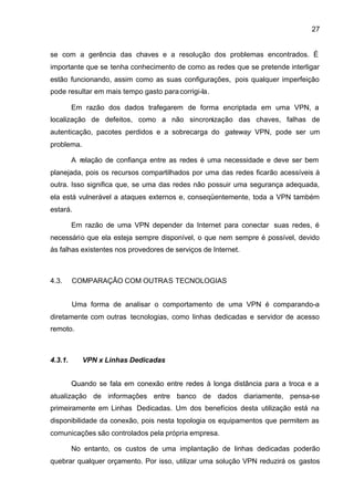27


se com a gerência das chaves e a resolução dos problemas encontrados. É
importante que se tenha conhecimento de como as redes que se pretende interligar
estão funcionando, assim como as suas configurações, pois qualquer imperfeição
pode resultar em mais tempo gasto para corrigi-la.

         Em razão dos dados trafegarem de forma encriptada em uma VPN, a
localização de defeitos, como a não sincronização das chaves, falhas de
autenticação, pacotes perdidos e a sobrecarga do gateway VPN, pode ser um
problema.

         A relação de confiança entre as redes é uma necessidade e deve ser bem
planejada, pois os recursos compartilhados por uma das redes ficarão acessíveis à
outra. Isso significa que, se uma das redes não possuir uma segurança adequada,
ela está vulnerável a ataques externos e, conseqüentemente, toda a VPN também
estará.

         Em razão de uma VPN depender da Internet para conectar suas redes, é
necessário que ela esteja sempre disponível, o que nem sempre é possível, devido
às falhas existentes nos provedores de serviços de Internet.



4.3.     COMPARAÇÃO COM OUTRAS TECNOLOGIAS


         Uma forma de analisar o comportamento de uma VPN é comparando-a
diretamente com outras tecnologias, como linhas dedicadas e servidor de acesso
remoto.



4.3.1.      VPN x Linhas Dedicadas


         Quando se fala em conexão entre redes à longa distância para a troca e a
atualização de informações entre banco de dados diariamente, pensa-se
primeiramente em Linhas Dedicadas. Um dos benefícios desta utilização está na
disponibilidade da conexão, pois nesta topologia os equipamentos que permitem as
comunicações são controlados pela própria empresa.

         No entanto, os custos de uma implantação de linhas dedicadas poderão
quebrar qualquer orçamento. Por isso, utilizar uma solução VPN reduzirá os gastos
 