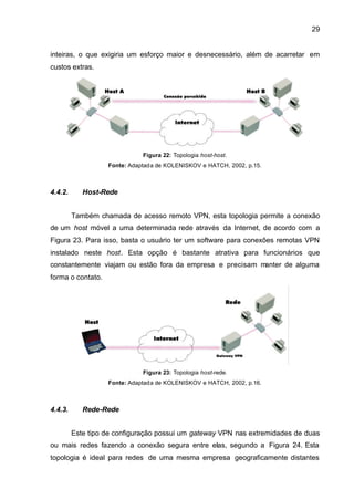 29


inteiras, o que exigiria um esforço maior e desnecessário, além de acarretar em
custos extras.




                              Figura 22: Topologia host-host.
                   Fonte: Adaptada de KOLENISKOV e HATCH, 2002, p.15.



4.4.2.      Host-Rede


         Também chamada de acesso remoto VPN, esta topologia permite a conexão
de um host móvel a uma determinada rede através da Internet, de acordo com a
Figura 23. Para isso, basta o usuário ter um software para conexões remotas VPN
instalado neste host. Esta opção é bastante atrativa para funcionários que
constantemente viajam ou estão fora da empresa e precisam manter de alguma
forma o contato.




                              Figura 23: Topologia host-rede.
                   Fonte: Adaptada de KOLENISKOV e HATCH, 2002, p.16.



4.4.3.      Rede-Rede


         Este tipo de configuração possui um gateway VPN nas extremidades de duas
ou mais redes fazendo a conexão segura entre elas, segundo a Figura 24. Esta
topologia é ideal para redes de uma mesma empresa geograficamente distantes
 