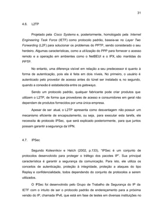31


4.6.    L2TP


        Projetado pela Cisco Systems e, posteriormente, homologado pela Internet
Engineering Task Force (IETF) como protocolo padrão, baseia-se no Layer Two
Forwarding (L2F) para solucionar os problemas do PPTP, sendo considerado o seu
herdeiro. Algumas características, como a uti lização do PPP para fornecer o acesso
remoto e a operação em ambientes como o NetBEUI e o IPX, são mantidas do
PPTP.

        No entanto, uma diferença visível em relação a seu predecessor é quanto à
forma de autenticação, pois ela é feita em dois níveis, No primeiro, o usuário é
autenticado pelo provedor de acesso antes do túnel ser instalado e, no segundo,
quando a conexão é estabelecida entre os gateways.

        Sendo um protocolo padrão, qualquer fabricante pode criar produtos que
utilizem o L2TP, de forma que provedores de acesso e consumidores em geral não
dependam de produtos fornecidos por uma única empresa.

        Apesar de ser atual, o L2TP apresenta como desvantagem não possuir um
mecanismo eficiente de encapsulamento, ou seja, para executar esta tarefa, ele
necessita do protocolo IPSec, que será explicado posteriormente, para que juntos
possam garantir a segurança da VPN.



4.7.    IPSec


        Segundo Kolesnikov e Hatch (2002, p.133), “IPSec é um conjunto de
protocolos desenvolvido para proteger o tráfego dos pacotes IP”. Sua principal
característica é garantir a segurança da comunicação. Para isto, ele utiliza os
conceitos de autenticação, proteção à integridade, proteção a ataques do tipo
Replay e confidencialidade, todos dependendo do conjunto de protocolos a serem
utilizados.

        O I Sec foi desenvolvido pelo Grupo de Trabalho de Segurança do IP da
          P
IETF com o intuito de ser o protocolo padrão de endereçamento para a próxima
versão do IP, chamada IPv6, que está em fase de testes em diversas instituições no
 
