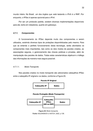 32


mundo inteiro. No Brasil, um dos órgãos que está testando o IPv6 é a RNP. Por
enquanto, o IPSec é apenas opcional para o IPv4.

         Por ser um protocolo padrão, existem diversas implementações disponíveis
para ele, tanto em roteadores, quanto em gateways.



4.7.1.      Componentes


         O funcionamento do IPSec depende muito dos componentes a serem
utilizados, existindo diversos tipos de proteções disponibilizadas pelo mesmo. Para
que se entenda o perfeito funcionamento desta tecnologia, serão abordados os
componentes mais importantes, tais como os dois modos de pacotes criados, as
associações seguras, o gerenciamento das chaves públicas e privadas, além da
manipulação dos pacotes de dados. Todas estas características objetiva m o tráfego
das informações da maneira mais segura possível.



4.7.1.1.       Modo Transporte


         Nos pacotes criados no modo transporte são adicionados cabeçalhos IPSec
entre o cabeçalho IP original e os dados, conforme a Figura 25.




                                 Figura 25: Modo transporte.
                        Fonte: KOLENISKOV e HATCH, 2002, p.138.
 