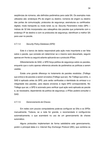 34


seqüências de números, são definidos parâmetros para cada SA. Os exemplos mais
utilizados são: endereços IPs de origem ou destino; números de origem ou destino
das portas de comunicação; protocolos de segurança; assinaturas ou certificados
digitais; modo transporte ou modo túnel; ou os Security Parameters Index (SPI) –
índices de 32 bits incorporados aos cabeçalhos dos pacotes que juntamente com o
endereço IP de destino e com os protocolos de segurança, identificam a melhor SA
para usar no pacote.


4.7.1.4.      Security Policy Database (SPD)


       Este é o banco de dados responsável pela ação mais importante a ser feita
sobre o pacote, que consiste em determinar se o mesmo será descartado, seguirá
apenas em frente ou seguirá adiante aplicando-se o protocolo IPSec.

       Diferentemente do SAD, o SPD força política de segurança sobre os pacotes,
enquanto que o outro apenas referencia através de parâmetros as políticas a serem
usadas.

       Existe uma grande diferença no tratamento de pacotes recebidos (Tráfego
que entra) e de pacotes a serem enviados (Tráfego que sai). No Tráfego que entra, o
SAD é aplicado antes do SPD, pois serão verificadas a identidade do emissor e a
integridade dos pacotes, para depois enviá-los à regra SPD correspondente. No
Tráfego que sai, o SPD é acionado para verificar qual ação será aplicada ao pacote
e, se necessário, dependendo da política de segurança, o IPSec poderá consultar o
SAD.


4.7.1.5.      Gerenciamento de Chaves


       Em redes com poucos computadores pode-se configurar as SAs e os SPDs
manualmente. Todavia, se a rede for grande, o recomendado é configurá-los
automaticamente, o que acarretará no uso de um gerenciamento de chaves
automático.

       Alguns protocolos implementam de forma satisfatória este gerenciamento,
porém o principal deles é o Internet Key Exchange Protocol (IKE), que combina os
 