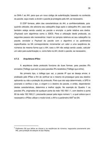 36


ou SHA-1 ao AH, para que um novo código de autenticação, baseado no conteúdo
do pacote, seja criado; e dividir o pacote já protegido pelo AH, se necessário.

         O ESP fornece, além das características do AH, a confidencialidade, pois
quando utilizado, ele adiciona seu cabeçalho (logo após o cabeçalho AH, caso este
também esteja senda usado) ao pacote e encripta a parte relativa aos dados
(Payload) com algoritmos como o 3DES. Para a utilização deste protocolo, os
seguintes passos são necessários: inserir os campos relativos ao seu cabeçalho no
pacote; encriptar o Payload do pacote com o algoritmo e os parâmetros
especificados na SA correspondente; incrementar um valor a uma seqüência de
números da mesma forma que o AH; caso o AH não esteja sendo usado, calcular
um valor para autenticação; e, como feito no AH, dividir o pacote, se necessário.


4.7.2.       Arquitetura IPSec


         A arquitetura deste protocolo funciona de duas formas: para pacotes IPs
enviados (Tráfego que sai) ou para pacotes IPs recebidos (Tráfego que entra).

         No primeiro tipo, o tráfego que sai, o pacote IP que se deseja enviar, é
analisado pelo IPSec a fim de verificar se o mesmo irá prosseguir para seu destino
aplicando ou não a proteção do protocolo. Para que isto seja determinado, o SPD é
acionado e verifica o tipo, a origem e o destino do pacote, e então, dependendo
destas características, determina a melhor opção. No exemplo do Quadro 1 os
pacotes IPs, originados de qualquer porta da rede 192.168.1.1, com destino a porta
80 da rede 192.168.2.1, precisarão passar pela regra número 1, a qual coloca que é
necessário o IPSec utilizar o modo túnel, o AH e o parâmetro 4009 da SA.




9
    Parâmetro SA que define as chaves e as seqüências de números, negociados previamente pelo
    IKE, para proteção de ataques do tipo Replay.
 