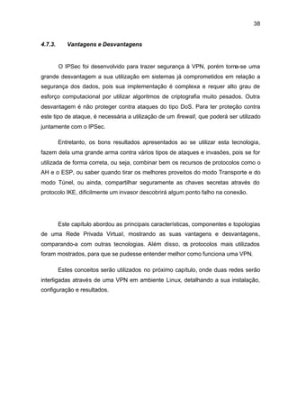 38


4.7.3.      Vantagens e Desvantagens


         O IPSec foi desenvolvido para trazer segurança à VPN, porém torna-se uma
grande desvantagem a sua utilização em sistemas já comprometidos em relação a
segurança dos dados, pois sua implementação é complexa e requer alto grau de
esforço computacional por utilizar algoritmos de criptografia muito pesados. Outra
desvantagem é não proteger contra ataques do tipo DoS. Para ter proteção contra
este tipo de ataque, é necessária a utilização de um firewall, que poderá ser utilizado
juntamente com o IPSec.

         Entretanto, os bons resultados apresentados ao se utilizar esta tecnologia,
fazem dela uma grande arma contra vários tipos de ataques e invasões, pois se for
utilizada de forma correta, ou seja, combinar bem os recursos de protocolos como o
AH e o ESP, ou saber quando tirar os melhores proveitos do modo Transporte e do
modo Túnel, ou ainda, compartilhar seguramente as chaves secretas através do
protocolo IKE, dificilmente um invasor descobrirá algum ponto falho na conexão.




         Este capítulo abordou as principais características, componentes e topologias
de uma Rede Privada Virtual, mostrando as suas vantagens e desvantagens,
comparando-a com outras tecnologias. Além disso, os protocolos mais utilizados
foram mostrados, para que se pudesse entender melhor como funciona uma VPN.

         Estes conceitos serão utilizados no próximo capítulo, onde duas redes serão
interligadas através de uma VPN em ambiente Linux, detalhando a sua instalação,
configuração e resultados.
 