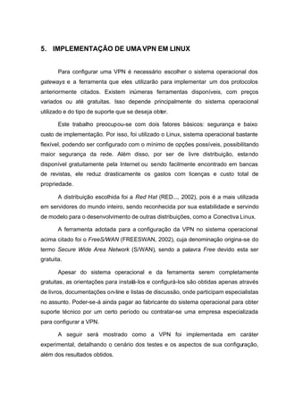 5. IMPLEMENTAÇÃO DE UMA VPN EM LINUX


       Para configurar uma VPN é necessário escolher o sistema operacional dos
gateways e a ferramenta que eles utilizarão para implementar um dos protocolos
anteriormente citados. Existem inúmeras ferramentas disponíveis, com preços
variados ou até gratuitas. Isso depende principalmente do sistema operacional
utilizado e do tipo de suporte que se deseja obter.

       Este trabalho preocupou-se com dois fatores básicos: segurança e baixo
custo de implementação. Por isso, foi utilizado o Linux, sistema operacional bastante
flexível, podendo ser configurado com o mínimo de opções possíveis, possibilitando
maior segurança da rede. Além disso, por ser de livre distribuição, esta ndo
disponível gratuitamente pela Internet ou sendo facilmente encontrado em bancas
de revistas, ele reduz drasticamente os gastos com licenças e custo total de
propriedade.

       A distribuição escolhida foi a Red Hat (RED..., 2002), pois é a mais utilizada
em servidores do mundo inteiro, sendo reconhecida por sua estabilidade e servindo
de modelo para o desenvolvimento de outras distribuições, como a Conectiva Linux.

       A ferramenta adotada para a configuração da VPN no sistema operacional
acima citado foi o FreeS/WAN (FREESWAN, 2002), cuja denominação origina-se do
termo Secure Wide Area Network (S/WAN), sendo a palavra Free devido esta ser
gratuita.

       Apesar do sistema operacional e da ferramenta serem completamente
gratuitas, as orientações para instalá-los e configurá-los são obtidas apenas através
de livros, documentações on-line e listas de discussão, onde participam especialistas
no assunto. Poder-se-á ainda pagar ao fabricante do sistema operacional para obter
suporte técnico por um certo período ou contratar-se uma empresa especializada
para configurar a VPN.

       A seguir será mostrado como a VPN foi implementada em caráter
experimental, detalhando o cenário dos testes e os aspectos de sua configuração,
além dos resultados obtidos.
 
