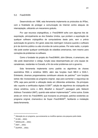 41


5.2.      FreeS/WAN


          Desenvolvida em 1996, esta ferramenta implementa os protocolos do IPSec,
com a finalidade de proteger a comunicação da Internet contra ataques de
interceptação, utilizando um mecanismo gratuito.

          Por usar recursos criptográficos, o FreeS/WAN sofre com algumas leis de
exportação, principalmente as dos Estados Unidos, que proíbem a exportação de
qualquer software criptográfico de computadores deste país, sem a prévia
autorização do governo. Em geral, estas leis restringem inclusive quando o software
já é de domínio público ou são oriundos de outros países. Por esta razão, o projeto
não pode aceitar qualquer contribuição de cidadãos americanos, nem mesmo para
correções de problemas no software.

          Como o fundador do projeto do FreeS/WAN, John Gilmore, é americano, ele
não pode desenvolver o código, função essa desempenhada por uma equipe de
canadenses, residentes no Canadá, a fim de evitar problemas com o governo.

          Esta ferramenta implementa como padrão os algoritmos de chaves
assimétrica RSA e simétrica 3DES, além das funções hash MD-5 e SHA-1.
Entretanto, diversos programadores contribuem através de patches11 com funções
extras não incorporadas ao programa original, seja para aumentar a segurança da
VPN, seja para permitir a utilização deste em diferentes ambientes. Os principais
são: suporte a certificados digitais X.50912; adição de algoritmos de criptografia de
chave simétrica, como o AES, Blowfish e Serpent13; passagem pelo Network
Address Translation (NAT), quando este estiver implementado14, entre outros. Existe
ainda um mirror do FreeS/WAN, que incorpora os principais patches existentes ao
programa original, chamando-o de Super FreeS/WAN15, facilitando a instalação
desta ferramenta.




11
     Alteração de um programa, que acrescenta ou modifica apenas uma pequena parte deste.
12
     (X.509..., 2002)
13
     (MODULAR..., 2002)
14
     (NAT..., 2002)
15
     (SUPER..., 2002)
 