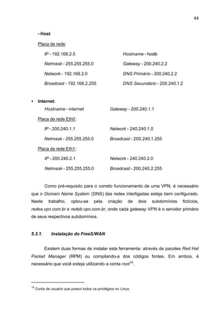 44


      - Host

      Placa de rede:

          IP - 192.168.2.5                                 Hostname - hostb

          Netmask - 255.255.255.0                          Gateway - 200.240.2.2

          Network - 192.168.2.0                            DNS Primário - 200.240.2.2

          Broadcast - 192.168.2.255                        DNS Secundário - 200.240.1.2



•     Internet:
          Hostname - internet                     Gateway - 200.240.1.1

      Placa de rede Eth0 :

          IP - 200.240.1.1                        Network - 240.240.1.0

          Netmask - 255.255.255.0                 Broadcast - 200.240.1.255

      Placa de rede Eth1 :

          IP - 200.240.2.1                        Network - 240.240.2.0

          Netmask - 255.255.255.0                 Broadcast - 200.240.2.255


          Como pré-requisito para o correto funcionamento de uma VPN, é necessário
que o Domain Name System (DNS) das redes interligadas esteja bem configurado.
Neste        trabalho,    optou-se      pela     criação     de   dois   subdomínios    fictícios,
redea.vpn.com.br e redeb.vpn.com.br, onde cada gateway VPN é o servidor primário
de seus respectivos subdomínios.


5.3.1.         Instalação do FreeS/WAN


          Existem duas formas de instalar esta ferramenta: através de pacotes Red Hat
Packet Manager (RPM) ou compilando-a dos códigos fontes. Em ambos, é
necessário que você esteja utilizando a conta root18.




18
     Conta de usuário que possui todos os privilégios no Linux.
 