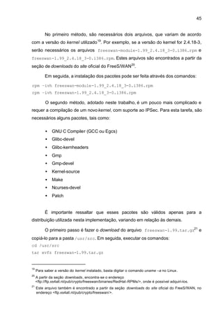 45


          No primeiro método, são necessários dois arquivos, que variam de acordo
com a versão do kernel utilizado 19. Por exemplo, se a versão do kernel for 2.4.18-3,
serão necessários os arquivos freeswan-module-1.99_2.4.18_3-0.i386.rpm e
freeswan-1.99_2.4.18_3-0.i386.rpm. Estes arquivos são encontrados a partir da
seção de downloads do site oficial do FreeS/WAN20.

          Em seguida, a instalação dos pacotes pode ser feita através dos comandos:

rpm –ivh freeswan-module-1.99_2.4.18_3-0.i386.rpm
rpm –ivh freeswan-1.99_2.4.18_3-0.i386.rpm

          O segundo método, adotado neste trabalho, é um pouco mais complicado e
requer a compilação de um novo kernel, com suporte ao IPSec. Para esta tarefa, são
necessários alguns pacotes, tais como:

          •    GNU C Compiler (GCC ou Egcs)
          •    Glibc-devel
          •    Glibc-kernheaders
          •    Gmp
          •    Gmp-devel
          •    Kernel-source
          •    Make
          •    Ncurses-devel
          •    Patch


          É importante ressaltar que esses pacotes são válidos apenas para a
distribuição utilizada nesta implementação, variando em relação às demais.

          O primeiro passo é fazer o download do arquivo freeswan-1.99.tar.gz21 e
copiá-lo para a pasta /usr/src. Em seguida, executar os comandos:
cd /usr/src
tar xvfz freeswan-1.99.tar.gz


19
     Para saber a versão do kernel instalado, basta digitar o comando uname –a no Linux.
20
     A partir da seção downloads, encontra-se o endereço
     <ftp://ftp.xs4all.nl/pub/crypto/freeswan/binaries/RedHat-RPMs/>, onde é possível adquiri-los.
21
     Este arquivo também é encontrado a partir da seção downloads do site oficial do FreeS/WAN, no
     endereço <ftp.xs4all.nl/pub/crypto/freeswan/>.
 