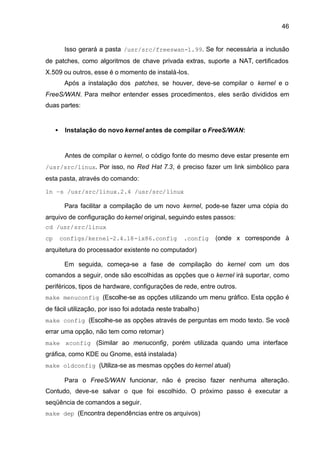 46


          Isso gerará a pasta /usr/src/freeswan-1.99. Se for necessária a inclusão
de patches, como algoritmos de chave privada extras, suporte a NAT, certificados
X.509 ou outros, esse é o momento de instalá-los.
          Após a instalação dos patches, se houver, deve-se compilar o kernel e o
FreeS/WAN. Para melhor entender esses procedimentos, eles serão divididos em
duas partes:


     •    Instalação do novo kernel antes de compilar o FreeS/WAN:


          Antes de compilar o kernel, o código fonte do mesmo deve estar presente em
/usr/src/linux. Por isso, no Red Hat 7.3, é preciso fazer um link simbólico para
esta pasta, através do comando:

ln –s /usr/src/linux.2.4 /usr/src/linux

          Para facilitar a compilação de um novo kernel, pode-se fazer uma cópia do
arquivo de configuração do kernel original, seguindo estes passos:
cd /usr/src/linux
cp       configs/kernel-2.4.18-ix86.config         .config   (onde x corresponde à
arquitetura do processador existente no computador)

          Em seguida, começa-se a fase de compilação do kernel com um dos
comandos a seguir, onde são escolhidas as opções que o kernel irá suportar, como
periféricos, tipos de hardware, configurações de rede, entre outros.
make menuconfig (Escolhe-se as opções utilizando um menu gráfico. Esta opção é
de fácil utilização, por isso foi adotada neste trabalho)
make config (Escolhe-se as opções através de perguntas em modo texto. Se você
errar uma opção, não tem como retornar)
make xconfig (Similar ao menuconfig, porém utilizada quando uma interface
gráfica, como KDE ou Gnome, está instalada)
make oldconfig (Utiliza-se as mesmas opções do kernel atual)

          Para o FreeS/WAN funcionar, não é preciso fazer nenhuma alteração.
Contudo, deve-se salvar o que foi escolhido. O próximo passo é executar a
seqüência de comandos a seguir.
make dep (Encontra dependências entre os arquivos)
 