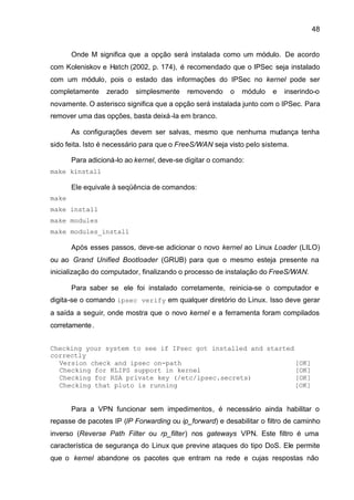 48


       Onde M significa que a opção será instalada como um módulo. De acordo
com Koleniskov e Hatch (2002, p. 174), é recomendado que o IPSec seja instalado
com um módulo, pois o estado das informações do IPSec no kernel pode ser
completamente     zerado   simplesmente    removendo    o   módulo    e   inserindo-o
novamente. O asterisco significa que a opção será instalada junto com o IPSec. Para
remover uma das opções, basta deixá -la em branco.

       As configurações devem ser salvas, mesmo que nenhuma mudança tenha
sido feita. Isto é necessário para que o FreeS/WAN seja visto pelo sistema.

       Para adicioná-lo ao kernel, deve-se digitar o comando:
make kinstall

       Ele equivale à seqüência de comandos:
make
make install
make modules
make modules_install

       Após esses passos, deve-se adicionar o novo kernel ao Linux Loader (LILO)
ou ao Grand Unified Bootloader (GRUB) para que o mesmo esteja presente na
inicialização do computador, finalizando o processo de instalação do FreeS/WAN.

       Para saber se ele foi instalado corretamente, reinicia-se o computador e
digita-se o comando ipsec verify em qualquer diretório do Linux. Isso deve gerar
a saída a seguir, onde mostra que o novo kernel e a ferramenta foram compilados
corretamente .


Checking your system to see if IPsec got installed and started
correctly
  Version check and ipsec on-path                              [OK]
  Checking for KLIPS support in kernel                         [OK]
  Checking for RSA private key (/etc/ipsec.secrets)            [OK]
  Checking that pluto is running                               [OK]


       Para a VPN funcionar sem impedimentos, é necessário ainda habilitar o
repasse de pacotes IP (IP Forwarding ou ip_forward) e desabilitar o filtro de caminho
inverso (Reverse Path Filter ou rp_filter) nos gateways VPN. Este filtro é uma
característica de segurança do Linux que previne ataques do tipo DoS. Ele permite
que o kernel abandone os pacotes que entram na rede e cujas respostas não
 