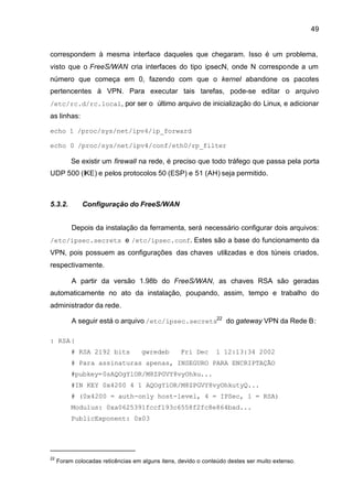 49


correspondem à mesma interface daqueles que chegaram. Isso é um problema,
visto que o FreeS/WAN cria interfaces do tipo ipsecN, onde N corresponde a um
número que começa em 0, fazendo com que o kernel abandone os pacotes
pertencentes à VPN. Para executar tais tarefas, pode-se editar o arquivo
/etc/rc.d/rc.local, por ser o último arquivo de inicialização do Linux, e adicionar
as linhas:

echo 1 /proc/sys/net/ipv4/ip_forward

echo 0 /proc/sys/net/ipv4/conf/eth0/rp_filter

          Se existir um firewall na rede, é preciso que todo tráfego que passa pela porta
UDP 500 (IKE) e pelos protocolos 50 (ESP) e 51 (AH) seja permitido.



5.3.2.        Configuração do FreeS/WAN


          Depois da instalação da ferramenta, será necessário configurar dois arquivos:
/etc/ipsec.secrets e /etc/ipsec.conf. Estes são a base do funcionamento da
VPN, pois possuem as configurações das chaves utilizadas e dos túneis criados,
respectivamente.

          A partir da versão 1.98b do FreeS/WAN, as chaves RSA são geradas
automaticamente no ato da instalação, poupando, assim, tempo e trabalho do
administrador da rede.

          A seguir está o arquivo /etc/ipsec.secrets22 do gateway VPN da Rede B:

: RSA {
          # RSA 2192 bits           gwredeb       Fri Dec      1 12:13:34 2002
          # Para assinaturas apenas, INSEGURO PARA ENCRIPTAÇÃO
          #pubkey=0sAQOgYlOR/M8ZPGVY8vyOhku...
          #IN KEY 0x4200 4 1 AQOgYlOR/M8ZPGVY8vyOhkutyQ...
          # (0x4200 = auth-only host-level, 4 = IPSec, 1 = RSA)
          Modulus: 0xa0625391fccf193c6558f2fc8e864bad...
          PublicExponent: 0x03




22
     Foram colocadas reticências em alguns itens, devido o conteúdo destes ser muito extenso.
 
