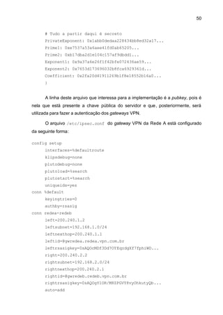 50


      # Tudo a partir daqui é secreto
      PrivateExponent: 0x1abb0dedaa228434bb8ed32a17...
      Prime1: 0xe7537a53a6aee41fd0ab65205...
      Prime2: 0xb17dba2d1e104c157af9dbdd1...
      Exponent1: 0x9a37a6e26f1f42bfe072436ae59...
      Exponent2: 0x7653d173696032b8fca6929361d...
      Coefficient: 0x2fa20d41911269b1f8e18552b16a0...
      }


      A linha deste arquivo que interessa para a implementação é a pubkey, pois é
nela que está presente a chave pública do servidor e que , posteriormente, será
utilizada para fazer a autenticação dos gateways VPN.

      O arquivo /etc/ipsec.conf do gateway VPN da Rede A está configurado
da seguinte forma:

config setup
      interfaces=%defaultroute
      klipsdebug=none
      plutodebug=none
      plutoload=%search
      plutostart=%search
      uniqueids=yes
conn %default
      keyingtries=0
      authby=rsasig
conn redea-redeb
      left=200.240.1.2
      leftsubnet=192.168.1.0/24
      leftnexthop=200.240.1.1
      leftid=@gwredea.redea.vpn.com.br
      leftrsasigkey=0sAQOcMDf3Dd7OYEqzdgXf7fphiWD...
      right=200.240.2.2
      rightsubnet=192.168.2.0/24
      rightnexthop=200.240.2.1
      rightid=@gwredeb.redeb.vpn.com.br
      rightrsasigkey=0sAQOgYlOR/M8ZPGVY8vyOhkutyQb...
      auto=add
 