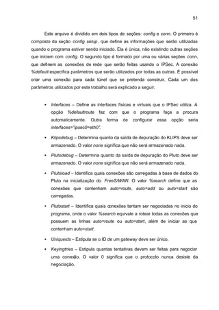 51


      Este arquivo é dividido em dois tipos de seções: config e conn. O primeiro é
composto da seção config setup, que define as informações que serão utilizadas
quando o programa estiver sendo iniciado. Ela é única, não existindo outras seções
que iniciem com config. O segundo tipo é formado por uma ou várias seções conn,
que definem as conexões de rede que serão feitas usando o IPSec. A conexão
%default especifica parâmetros que serão utilizados por todas as outras. É possível
criar uma conexão para cada túnel que se pretenda construir. Cada um dos
parâmetros utilizados por este trabalho será explicado a seguir.


      •   Interfaces – Define as interfaces físicas e virtuais que o IPSec utiliza. A
          opção   %defaultroute    faz com que o programa faça a procura
          automaticamente.    Outra    forma   de   configurar     essa   opção   seria
          interfaces=”ipsec0=eth0”.

      •   Klipsdebug – Determina quanto da saída de depuração do KLIPS deve ser
          armazenado. O valor none significa que não será armazenado nada.

      •   Plutodebug – Determina quanto da saída de depuração do Pluto deve ser
          armazenado. O valor none significa que não será armazenado nada.

      •   Plutoload – Identifica quais conexões são carregadas à base de dados do
          Pluto na inicialização do FreeS/WAN. O valor %search define que as
          conexões que contenham auto=route, auto=add ou auto=start são
          carregadas.

      •   Plutostart – Identifica quais conexões tentam ser negociadas no inicio do
          programa, onde o valor %search equivale a rotear todas as conexões que
          possuem as linhas auto=route ou auto=start, além de iniciar as que
          contenham auto=start.

      •   Uniqueids – Estipula se o ID de um gateway deve ser único.

      •   Keyingtries – Estipula quantas tentativas devem ser feitas para negociar
          uma conexão. O valor 0 significa que o protocolo nunca desiste da
          negociação.
 