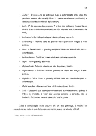 52


      •   Authby – Define como os gateways farão a autenticação entre eles. Os
          possíveis valores são secret (utilizando chaves secretas compartilhadas) e
          rsasig (utilizando assinaturas digitais RSA).

      •   Left – IP do gateway da esquerda. A ordem dos gateways (esquerda ou
          direita) fica a critério do administrador e não interfere no funcionamento da
          VPN.

      •   Leftsubnet – Subrede privada por trás do gateway esquerdo.

      •   Leftnexthop – Próximo salto do gateway da esquerda em relação à rede
          pública.

      •   Leftid – Define como o gateway esquerdo deve ser identificado para a
          autenticação.

      •   Leftrsasigkey – Contém a chave pública do gateway esquerdo.

      •   Right – IP do gateway da direita.

      •   Rightsubnet – Subrede privada por trás do gateway direito.

      •   Rightnexthop – Próximo salto do gateway da direita em relação à rede
          pública.

      •   Rightid – Define como o gateway direito deve ser identificado para a
          autenticação.

      •   Rightrsasigkey – Contém a chave pública do gateway direito.

      •   Auto – Especifica que operação deve ser feita automaticamente, quando o
          IPSec for iniciado. O valor add apenas adiciona a conexão, não a
          iniciando. Os demais valores são route, start e ignore.



      Após a configuração deste arquivo em um dos gateways, o mesmo foi
copiado para o outro e nele digitou-se o comando abaixo para iniciar o túnel:


ipsec auto -–up redea-redeb
 