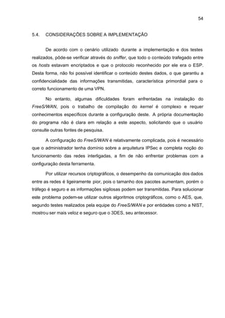 54


5.4.   CONSIDERAÇÕES SOBRE A IMPLEMENTAÇÃO


       De acordo com o cenário utilizado durante a implementação e dos testes
realizados, pôde-se verificar através do sniffer, que todo o conteúdo trafegado entre
os hosts estavam encriptados e que o protocolo reconhecido por ele era o ESP.
Desta forma, não foi possível identificar o conteúdo destes dados, o que garantiu a
confidencialidade das informações transmitidas, característica primordial para o
correto funcionamento de uma VPN.

       No entanto, algumas dificuldades foram enfrentadas na instalação do
FreeS/WAN, pois o trabalho de compilação do kernel é complexo e requer
conhecimentos específicos durante a configuração deste. A própria documentação
do programa não é clara em relação a este aspecto, solicitando que o usuário
consulte outras fontes de pesquisa.

       A configuração do FreeS/WAN é relativamente complicada, pois é necessário
que o administrador tenha domínio sobre a arquitetura IPSec e completa noção do
funcionamento das redes interligadas, a fim de não enfrentar problemas com a
configuração desta ferramenta.

       Por utilizar recursos criptográficos, o desempenho da comunicação dos dados
entre as redes é ligeiramente pior, pois o tamanho dos pacotes aumentam, porém o
tráfego é seguro e as informações sigilosas podem ser transmitidas. Para solucionar
este problema podem-se utilizar outros algoritmos criptográficos, como o AES, que,
segundo testes realizados pela equipe do FreeS/WAN e por entidades como a NIST,
mostrou ser mais veloz e seguro que o 3DES, seu antecessor.
 