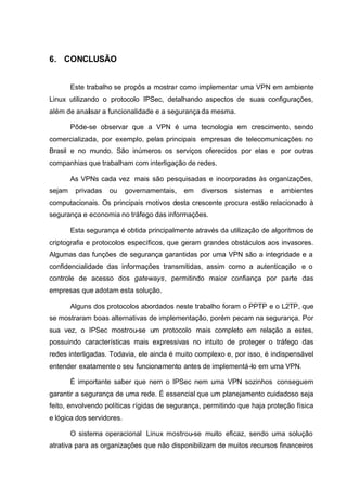 6. CONCLUSÃO


        Este trabalho se propôs a mostrar como implementar uma VPN em ambiente
Linux utilizando o protocolo IPSec, detalhando aspectos de suas configurações,
além de analisar a funcionalidade e a segurança da mesma.

        Pôde-se observar que a VPN é uma tecnologia em crescimento, sendo
comercializada, por exemplo, pelas principais empresas de telecomunicações no
Brasil e no mundo. São inúmeros os serviços oferecidos por elas e por outras
companhias que trabalham com interligação de redes.

        As VPNs cada vez mais são pesquisadas e incorporadas às organizações,
sejam    privadas   ou     governamentais,   em   diversos   sistemas   e   ambientes
computacionais. Os principais motivos desta crescente procura estão relacionado à
segurança e economia no tráfego das informações.

        Esta segurança é obtida principalmente através da utilização de algoritmos de
criptografia e protocolos específicos, que geram grandes obstáculos aos invasores.
Algumas das funções de segurança garantidas por uma VPN são a integridade e a
confidencialidade das informações transmitidas, assim como a autenticação e o
controle de acesso dos gateways, permitindo maior confiança por parte das
empresas que adotam esta solução.

        Alguns dos protocolos abordados neste trabalho foram o PPTP e o L2TP, que
se mostraram boas alternativas de implementação, porém pecam na segurança. Por
sua vez, o IPSec mostrou-se um protocolo mais completo em relação a estes,
possuindo características mais expressivas no intuito de proteger o tráfego das
redes interligadas. Todavia, ele ainda é muito complexo e, por isso, é indispensável
entender exatamente o seu funcionamento antes de implementá-lo em uma VPN.

        É importante saber que nem o IPSec nem uma VPN sozinhos conseguem
garantir a segurança de uma rede. É essencial que um planejamento cuidadoso seja
feito, envolvendo políticas rígidas de segurança, permitindo que haja proteção física
e lógica dos servidores.

        O sistema operacional Linux mostrou-se muito eficaz, sendo uma solução
atrativa para as organizações que não disponibilizam de muitos recursos financeiros
 