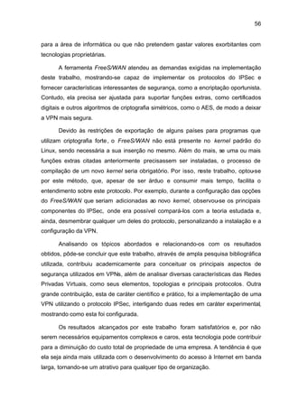 56


para a área de informática ou que não pretendem gastar valores exorbitantes com
tecnologias proprietárias.

       A ferramenta FreeS/WAN atendeu as demandas exigidas na implementação
deste trabalho, mostrando-se capaz de implementar os protocolos do IPSec e
fornecer características interessantes de segurança, como a encriptação oportunista.
Contudo, ela precisa ser ajustada para suportar funções extras, como certificados
digitais e outros algoritmos de criptografia simétricos, como o AES, de modo a deixar
a VPN mais segura.

       Devido às restrições de exportação de alguns países para programas que
utilizam criptografia forte , o FreeS/WAN não está presente no kernel padrão do
Linux, sendo necessária a sua inserção no mesmo. Além do mais, se uma ou mais
funções extras citadas anteriormente precisassem ser instaladas, o processo de
compilação de um novo kernel seria obrigatório. Por isso, neste trabalho, optou-se
por este método, que, apesar de ser árduo e consumir mais tempo, facilita o
entendimento sobre este protocolo. Por exemplo, durante a configuração das opções
do FreeS/WAN que seriam adicionadas ao novo kernel, observou-se os principais
componentes do IPSec, onde era possível compará-los com a teoria estudada e,
ainda, desmembrar qualquer um deles do protocolo, personalizando a instalação e a
configuração da VPN.

       Analisando os tópicos abordados e relacionando-os com os resultados
obtidos, pôde-se concluir que este trabalho, através de ampla pesquisa bibliográfica
utilizada, contribuiu academicamente para conceituar os principais aspectos de
segurança utilizados em VPNs, além de analisar diversas características das Redes
Privadas Virtuais, como seus elementos, topologias e principais protocolos. Outra
grande contribuição, esta de caráter científico e prático, foi a implementação de uma
VPN utilizando o protocolo IPSec, interligando duas redes em caráter experimental,
mostrando como esta foi configurada.

       Os resultados alcançados por este trabalho foram satisfatórios e, por não
serem necessários equipamentos complexos e caros, esta tecnologia pode contribuir
para a diminuição do custo total de propriedade de uma empresa. A tendência é que
ela seja ainda mais utilizada com o desenvolvimento do acesso à Internet em banda
larga, tornando-se um atrativo para qualquer tipo de organização.
 