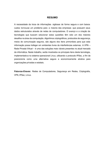 RESUMO

A necessidade da troca de informações sigilosas de forma segura e com baixos
custos tornou-se um problema para a maioria das empresas que possuem seus
dados estruturados através de redes de computadores. O avanço e a criação de
tecnologias que buscam solucionar estas questões têm sido um dos maiores
desafios na área da computação. Algoritmos criptográficos, protocolos de segurança,
meios de comunicação seguros, são alguns dos itens primordiais para que esta
informação possa trafegar em ambientes livres de interferências externas. A VPN –
Rede Privada Virtual – é uma das soluções mais viáveis presentes no atual mercado
da informática. Neste trabalho, serão mostrados os principais itens desta tecnologia,
implementado-a no sistema operacional Linux, utilizando o protocolo IPSec, a fim de
posicioná-la como uma alternativa segura e economicamente atrativa para
organizações privadas e estatais.



Palavras-Chaves: Redes de Computadores, Segurança em Redes, Criptografia,
VPN, IPSec, Linux.
 