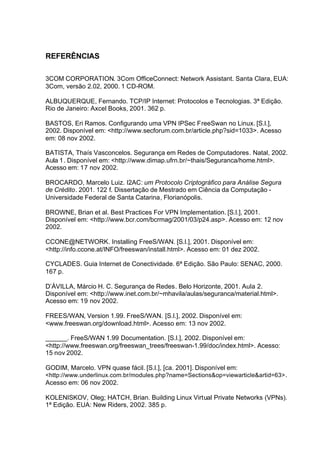 REFERÊNCIAS

3COM CORPORATION. 3Com OfficeConnect: Network Assistant. Santa Clara, EUA:
3Com, versão 2.02, 2000. 1 CD-ROM.

ALBUQUERQUE, Fernando. TCP/IP Internet: Protocolos e Tecnologias. 3ª Edição.
Rio de Janeiro: Axcel Books, 2001. 362 p.

BASTOS, Eri Ramos. Configurando uma VPN IPSec FreeSwan no Linux. [S.l.],
2002. Disponível em: <http://www.secforum.com.br/article.php?sid=1033>. Acesso
em: 08 nov 2002.

BATISTA, Thaís Vasconcelos. Segurança em Redes de Computadores. Natal, 2002.
Aula 1. Disponível em: <http://www.dimap.ufrn.br/~thais/Seguranca/home.html>.
Acesso em: 17 nov 2002.

BROCARDO, Marcelo Luiz. I2AC: um Protocolo Criptográfico para Análise Segura
de Crédito. 2001. 122 f. Dissertação de Mestrado em Ciência da Computação -
Universidade Federal de Santa Catarina, Florianópolis.

BROWNE, Brian et al. Best Practices For VPN Implementation. [S.l.], 2001.
Disponível em: <http://www.bcr.com/bcrmag/2001/03/p24.asp>. Acesso em: 12 nov
2002.

CCONE@NETWORK. Installing FreeS/WAN. [S.l.], 2001. Disponível em:
<http://info.ccone.at/INFO/freeswan/install.html>. Acesso em: 01 dez 2002.

CYCLADES. Guia Internet de Conectividade. 6ª Edição. São Paulo: SENAC, 2000.
167 p.

D’ÁVILLA, Márcio H. C. Segurança de Redes. Belo Horizonte, 2001. Aula 2.
Disponível em: <http://www.inet.com.br/~mhavila/aulas/seguranca/material.html>.
Acesso em: 19 nov 2002.

FREES/WAN, Version 1.99. FreeS/WAN. [S.l.], 2002. Disponível em:
<www.freeswan.org/download.html>. Acesso em: 13 nov 2002.

______. FreeS/WAN 1.99 Documentation. [S.l.], 2002. Disponível em:
<http://www.freeswan.org/freeswan_trees/freeswan-1.99/doc/index.html>. Acesso:
15 nov 2002.

GODIM, Marcelo. VPN quase fácil. [S.l.], [ca. 2001]. Disponível em:
<http://www.underlinux.com.br/modules.php?name=Sections&op=viewarticle&artid=63> .
Acesso em: 06 nov 2002.

KOLENISKOV, Oleg; HATCH, Brian. Building Linux Virtual Private Networks (VPNs).
1ª Edição. EUA: New Riders, 2002. 385 p.
 