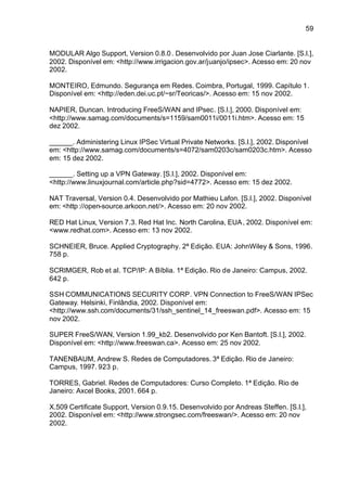 59


MODULAR Algo Support, Version 0.8.0 . Desenvolvido por Juan Jose Ciarlante. [S.l.],
2002. Disponível em: <http://www.irrigacion.gov.ar/juanjo/ipsec>. Acesso em: 20 nov
2002.

MONTEIRO, Edmundo. Segurança em Redes. Coimbra, Portugal, 1999. Capítulo 1.
Disponível em: <http://eden.dei.uc.pt/~sr/Teoricas/>. Acesso em: 15 nov 2002.

NAPIER, Duncan. Introducing FreeS/WAN and IPsec. [S.l.], 2000. Disponível em:
<http://www.samag.com/documents/s=1159/sam0011i/0011i.htm>. Acesso em: 15
dez 2002.

______. Administering Linux IPSec Virtual Private Networks. [S.l.], 2002. Disponível
em: <http://www.samag.com/documents/s=4072/sam0203c/sam0203c.htm>. Acesso
em: 15 dez 2002.

______. Setting up a VPN Gateway. [S.l.], 2002. Disponível em:
<http://www.linuxjournal.com/article.php?sid=4772>. Acesso em: 15 dez 2002.

NAT Traversal, Version 0.4. Desenvolvido por Mathieu Lafon. [S.l.], 2002. Disponível
em: <http ://open-source.arkoon.net/>. Acesso em: 20 nov 2002.

RED Hat Linux, Version 7.3. Red Hat Inc. North Carolina, EUA , 2002. Disponível em:
<www.redhat.com>. Acesso em: 13 nov 2002.

SCHNEIER, Bruce. Applied Cryptography. 2ª Edição. EUA: JohnWiley & Sons, 1996.
758 p.

SCRIMGER, Rob et al. TCP/IP: A Bíblia. 1ª Edição. Rio de Janeiro: Campus, 2002.
642 p.

SSH COMMUNICATIONS SECURITY CORP. VPN Connection to FreeS/WAN IPSec
Gateway. Helsinki, Finlândia, 2002. Disponível em:
<http://www.ssh.com/documents/31/ssh_sentinel_14_freeswan.pdf>. Acesso em: 15
nov 2002.

SUPER FreeS/WAN, Version 1.99_kb2. Desenvolvido por Ken Bantoft. [S.l.], 2002.
Disponível em: <http://www.freeswan.ca>. Acesso em: 25 nov 2002.

TANENBAUM, Andrew S. Redes de Computadores. 3ª Edição. Rio de Janeiro:
Campus, 1997. 923 p.

TORRES, Gabriel. Redes de Computadores: Curso Completo. 1ª Edição. Rio de
Janeiro: Axcel Books, 2001. 664 p.

X.509 Certificate Support, Version 0.9.15. Desenvolvido por Andreas Steffen. [S.l.],
2002. Disponível em: <http://www.strongsec.com/freeswan/>. Acesso em: 20 nov
2002.
 