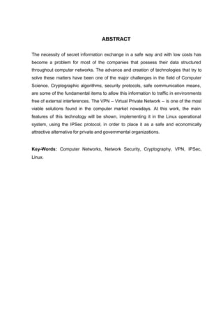ABSTRACT

The necessity of secret information exchange in a safe way and with low costs has
become a problem for most of the companies that possess their data structured
throughout computer networks. The advance and creation of technologies that try to
solve these matters have been one of the major challenges in the field of Computer
Science. Cryptographic algorithms, security protocols, safe communication means,
are some of the fundamental items to allow this information to traffic in environments
free of external interferences. The VPN – Virtual Private Network – is one of the most
viable solutions found in the computer market nowadays. At this work, the main
features of this technology will be shown, implementing it in the Linux operational
system, using the IPSec protocol, in order to place it as a safe and economically
attractive alternative for private and governmental organizations.


Key-Words: Computer Networks, Network Security, Cryptography, VPN, IPSec,
Linux.
 