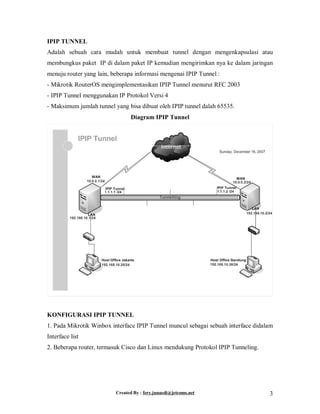 Created By : fery.junaedi@jetcoms.net 3
IPIP TUNNEL
Adalah sebuah cara mudah untuk membuat tunnel dengan mengenkapsulasi atau
membungkus paket IP di dalam paket IP kemudian mengirimkan nya ke dalam jaringan
menuju router yang lain, beberapa informasi mengenai IPIP Tunnel :
- Mikrotik RouterOS mengimplementasikan IPIP Tunnel menurut RFC 2003
- IPIP Tunnel menggunakan IP Protokol Versi 4
- Maksimum jumlah tunnel yang bisa dibuat oleh IPIP tunnel dalah 65535.
Diagram IPIP Tunnel
KONFIGURASI IPIP TUNNEL
1. Pada Mikrotik Winbox interface IPIP Tunnel muncul sebagai sebuah interface didalam
Interface list
2. Beberapa router, termasuk Cisco dan Linux mendukung Protokol IPIP Tunneling.
 