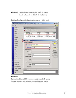 Created By : fery.junaedi@jetcoms.net 7
Perhatikan : Local Address adalah IP pada router itu sendiri
Remote address adalah IP Pada Router Remote
Lakukan Routing untuk bisa mengakses network LAN remote
Perhatikan :
Destination address adalah ip address pada jaringan LAN remote
Gateway adalah IP dari interface IPIP tunnel pada sisi remote
 