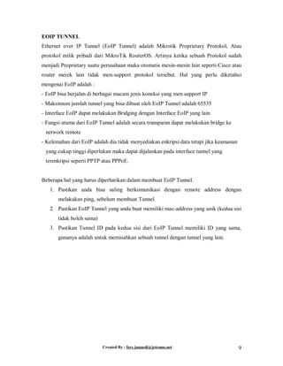 Created By : fery.junaedi@jetcoms.net 9
EOIP TUNNEL
Ethernet over IP Tunnel (EoIP Tunnel) adalah Mikrotik Proprietary Protokol, Atau
protokol milik pribadi dari MikroTik RouterOS. Artinya ketika sebuah Protokol sudah
menjadi Proprietary suatu perusahaan maka otomatis mesin-mesin lain seperti Cisco atau
router merek lain tidak men-support protokol tersebut. Hal yang perlu diketahui
mengenai EoIP adalah :
- EoIP bisa berjalan di berbagai macam jenis koneksi yang men support IP
- Maksimum jumlah tunnel yang bisa dibuat oleh EoIP Tunnel adalah 65535
- Interface EoIP dapat melakukan Bridging dengan Interface EoIP yang lain
- Fungsi utama dari EoIP Tunnel adalah secara transparan dapat melakukan bridge ke
network remote
- Kelemahan dari EoIP adalah dia tidak menyediakan enkripsi data tetapi jika keamanan
yang cukup tinggi diperlukan maka dapat dijalankan pada interface tunnel yang
terenkripsi seperti PPTP atau PPPoE.
Beberapa hal yang harus diperhatikan dalam membuat EoIP Tunnel.
1. Pastikan anda bisa saling berkomunikasi dengan remote address dengan
melakukan ping, sebelum membuat Tunnel.
2. Pastikan EoIP Tunnel yang anda buat memiliki mac-address yang unik (kedua sisi
tidak boleh sama)
3. Pastikan Tunnel ID pada kedua sisi dari EoIP Tunnel memiliki ID yang sama,
gunanya adalah untuk memisahkan sebuah tunnel dengan tunnel yang lain.
 