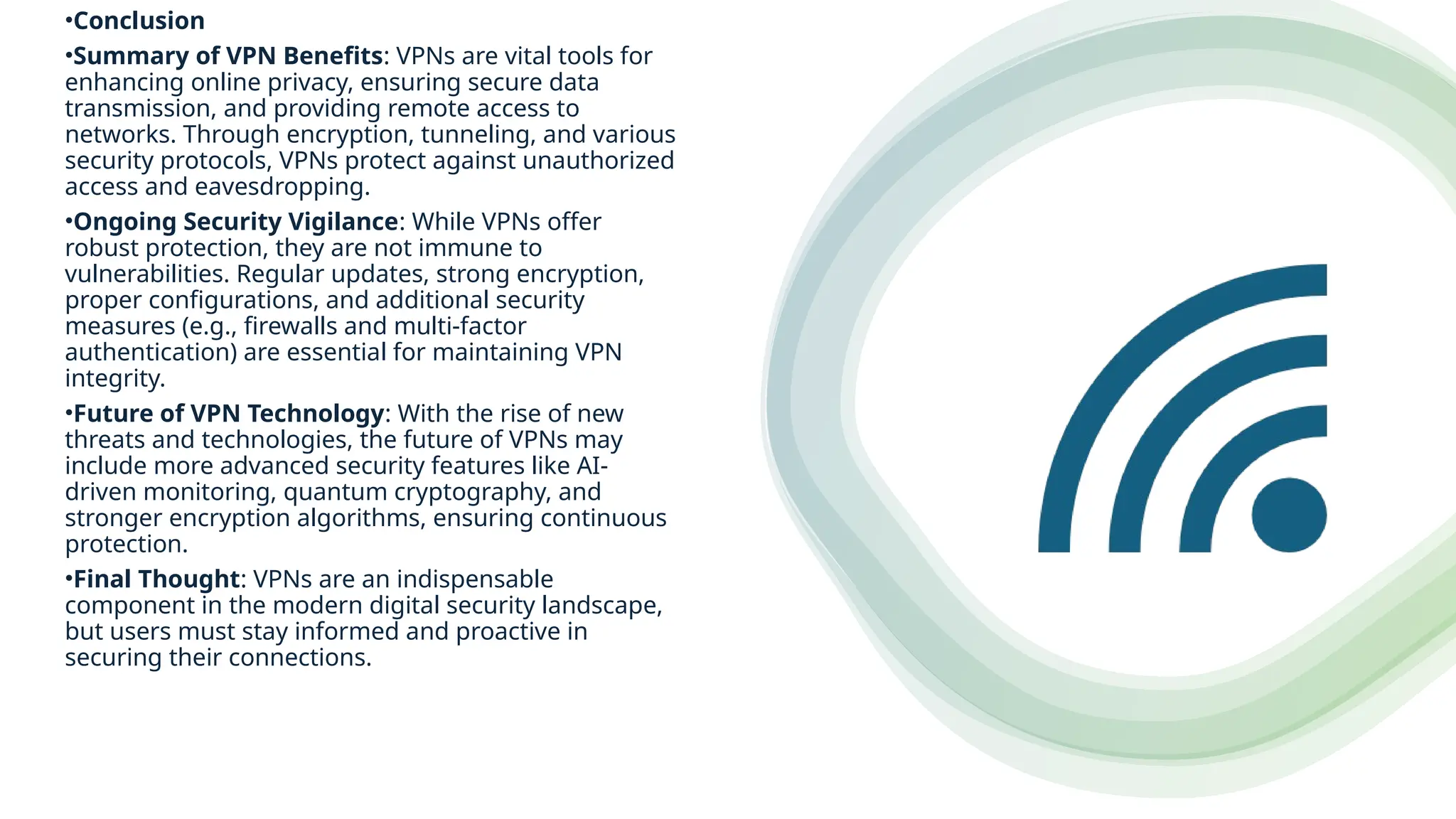 •Conclusion
•Summary of VPN Benefits: VPNs are vital tools for
enhancing online privacy, ensuring secure data
transmission, and providing remote access to
networks. Through encryption, tunneling, and various
security protocols, VPNs protect against unauthorized
access and eavesdropping.
•Ongoing Security Vigilance: While VPNs offer
robust protection, they are not immune to
vulnerabilities. Regular updates, strong encryption,
proper configurations, and additional security
measures (e.g., firewalls and multi-factor
authentication) are essential for maintaining VPN
integrity.
•Future of VPN Technology: With the rise of new
threats and technologies, the future of VPNs may
include more advanced security features like AI-
driven monitoring, quantum cryptography, and
stronger encryption algorithms, ensuring continuous
protection.
•Final Thought: VPNs are an indispensable
component in the modern digital security landscape,
but users must stay informed and proactive in
securing their connections.
 