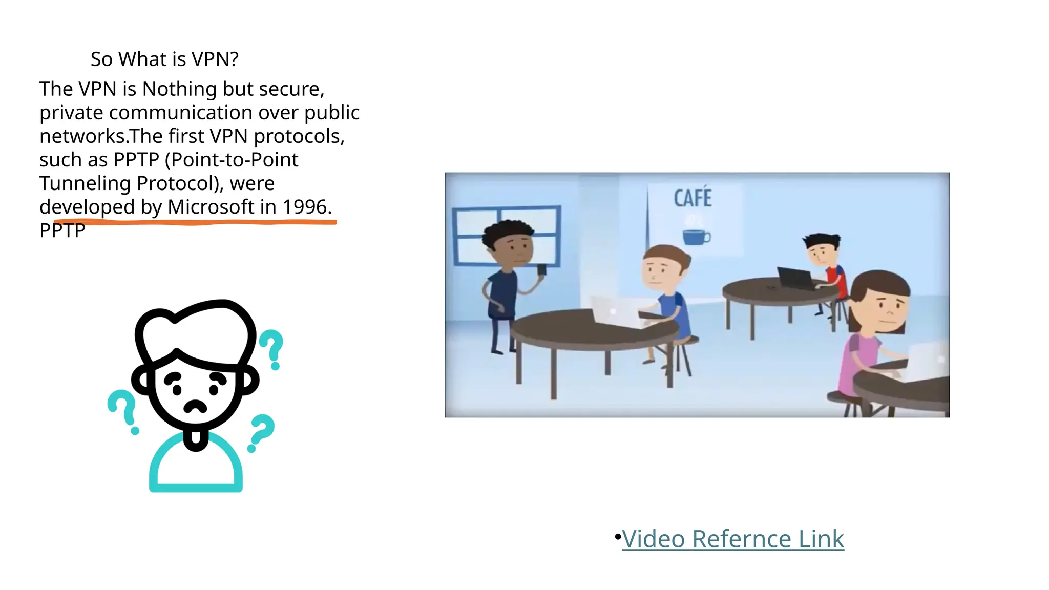 •Video Refernce Link
So What is VPN?
The VPN is Nothing but secure,
private communication over public
networks.The first VPN protocols,
such as PPTP (Point-to-Point
Tunneling Protocol), were
developed by Microsoft in 1996.
PPTP
 