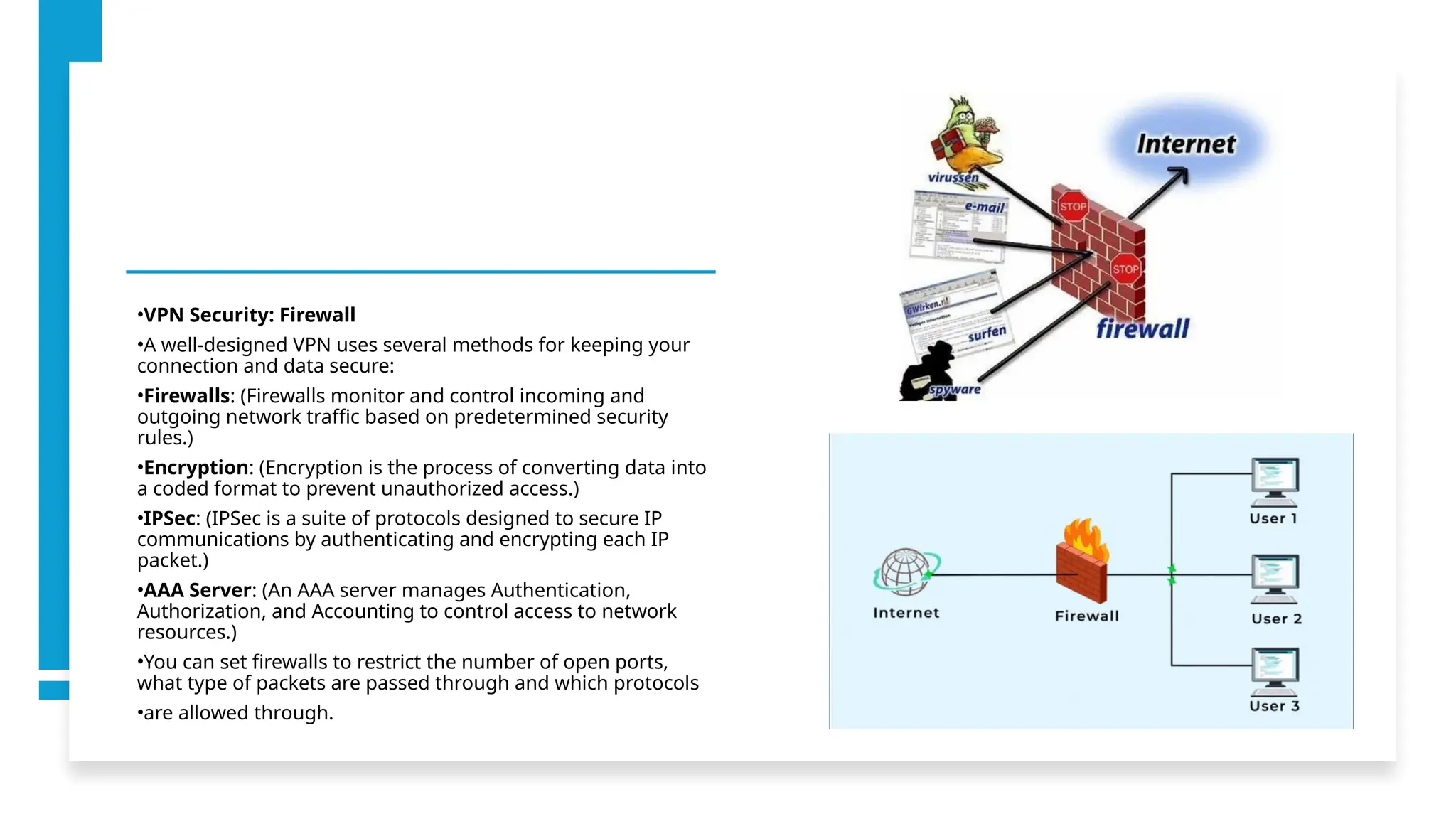 •VPN Security: Firewall
•A well-designed VPN uses several methods for keeping your
connection and data secure:
•Firewalls: (Firewalls monitor and control incoming and
outgoing network traffic based on predetermined security
rules.)
•Encryption: (Encryption is the process of converting data into
a coded format to prevent unauthorized access.)
•IPSec: (IPSec is a suite of protocols designed to secure IP
communications by authenticating and encrypting each IP
packet.)
•AAA Server: (An AAA server manages Authentication,
Authorization, and Accounting to control access to network
resources.)
•You can set firewalls to restrict the number of open ports,
what type of packets are passed through and which protocols
•are allowed through.
 