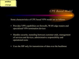 CPE Based Model
Some characteristics of CPE based VPN model are as follows
• Provides VPN capabilities on firewalls, WAN edge routers and
specialized VPN termination devices
• Handles security, tunneling between customer ends, management
of services and devices, administrative responsibility and
operational costs
• Uses the ISP only for transmission of data over the backbone
smitha:
change
 