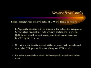 Some characteristics of network based VPN model are as follows
• ISPs provide services with no change in the subscriber equipment.
Services like fire-walling, data security, routing configuration,
QoS, tunnel establishment, management and maintenance are
handled by the provider
• No extra investment is needed, at the customer end, on dedicated
expensive CPE gear while subscribing to a VPN service
• Customer is provided the option of choosing various services at various
costs
Network Based Model
 