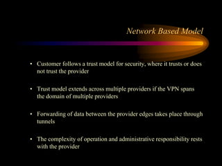 • Customer follows a trust model for security, where it trusts or does
not trust the provider
• Trust model extends across multiple providers if the VPN spans
the domain of multiple providers
• Forwarding of data between the provider edges takes place through
tunnels
• The complexity of operation and administrative responsibility rests
with the provider
Network Based Model
 