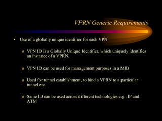 VPRN Generic Requirements
• Use of a globally unique identifier for each VPN
o VPN ID is a Globally Unique Identifier, which uniquely identifies
an instance of a VPRN.
o VPN ID can be used for management purposes in a MIB
o Used for tunnel establishment, to bind a VPRN to a particular
tunnel etc.
o Same ID can be used across different technologies e.g., IP and
ATM
 