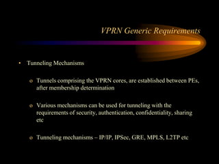 VPRN Generic Requirements
• Tunneling Mechanisms
o Tunnels comprising the VPRN cores, are established between PEs,
after membership determination
o Various mechanisms can be used for tunneling with the
requirements of security, authentication, confidentiality, sharing
etc
o Tunneling mechanisms – IP/IP, IPSec, GRE, MPLS, L2TP etc
 