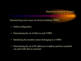 Implementation Issues
Summarizing some issues involved in building VPRNs
• Initial configuration
• Determining the set of links in each VPRN
• Identifying the member routers belonging to a VPRN
• Determining the set of IP addresses or address prefixes reachable
via each 'stub' link or customer
 
