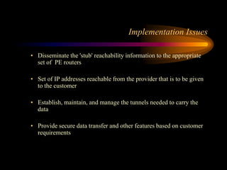 Implementation Issues
• Disseminate the 'stub' reachability information to the appropriate
set of PE routers
• Set of IP addresses reachable from the provider that is to be given
to the customer
• Establish, maintain, and manage the tunnels needed to carry the
data
• Provide secure data transfer and other features based on customer
requirements
 