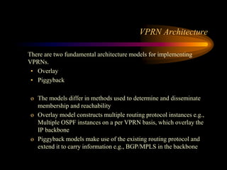 VPRN Architecture
There are two fundamental architecture models for implementing
VPRNs.
• Overlay
• Piggyback
o The models differ in methods used to determine and disseminate
membership and reachability
o Overlay model constructs multiple routing protocol instances e.g.,
Multiple OSPF instances on a per VPRN basis, which overlay the
IP backbone
o Piggyback models make use of the existing routing protocol and
extend it to carry information e.g., BGP/MPLS in the backbone
 