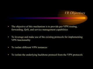 VR Objectives
• The objective of this mechanism is to provide per-VPN routing,
forwarding, QoS, and service management capabilities
• To leverage and make use of the existing protocols for implementing
VPN functionality
• To isolate different VPN instances
• To isolate the underlying backbone protocol from the VPN protocols
 