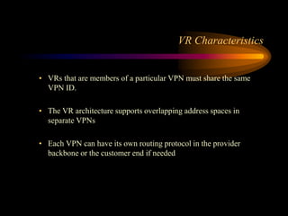 VR Characteristics
• VRs that are members of a particular VPN must share the same
VPN ID.
• The VR architecture supports overlapping address spaces in
separate VPNs
• Each VPN can have its own routing protocol in the provider
backbone or the customer end if needed
 