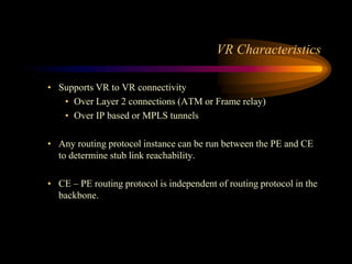 VR Characteristics
• Supports VR to VR connectivity
• Over Layer 2 connections (ATM or Frame relay)
• Over IP based or MPLS tunnels
• Any routing protocol instance can be run between the PE and CE
to determine stub link reachability.
• CE – PE routing protocol is independent of routing protocol in the
backbone.
 