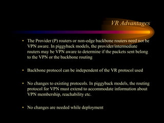 VR Advantages
• The Provider (P) routers or non-edge backbone routers need not be
VPN aware. In piggyback models, the provider/intermediate
routers may be VPN aware to determine if the packets sent belong
to the VPN or the backbone routing
• Backbone protocol can be independent of the VR protocol used
• No changes to existing protocols. In piggyback models, the routing
protocol for VPN must extend to accommodate information about
VPN membership, reachability etc.
• No changes are needed while deployment
 