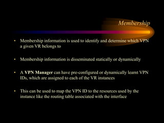 Membership
• Membership information is used to identify and determine which VPN
a given VR belongs to
• Membership information is disseminated statically or dynamically
• A VPN Manager can have pre-configured or dynamically learnt VPN
IDs, which are assigned to each of the VR instances
• This can be used to map the VPN ID to the resources used by the
instance like the routing table associated with the interface
 