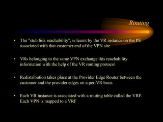 Routing
• The "stub link reachability", is learnt by the VR instance on the PE
associated with that customer end of the VPN site
• VRs belonging to the same VPN exchange this reachability
information with the help of the VR routing protocol
• Redistribution takes place at the Provider Edge Router between the
customer and the provider edges on a per-VR basis
• Each VR instance is associated with a routing table called the VRF.
Each VPN is mapped to a VRF
 