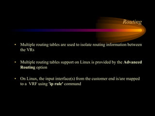 Routing
• Multiple routing tables are used to isolate routing information between
the VRs
• Multiple routing tables support on Linux is provided by the Advanced
Routing option
• On Linux, the input interface(s) from the customer end is/are mapped
to a VRF using 'ip rule' command
 