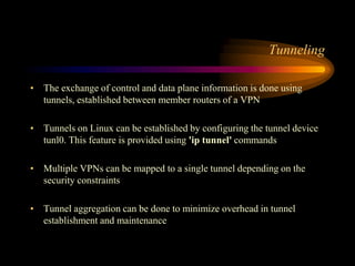 Tunneling
• The exchange of control and data plane information is done using
tunnels, established between member routers of a VPN
• Tunnels on Linux can be established by configuring the tunnel device
tunl0. This feature is provided using 'ip tunnel' commands
• Multiple VPNs can be mapped to a single tunnel depending on the
security constraints
• Tunnel aggregation can be done to minimize overhead in tunnel
establishment and maintenance
 